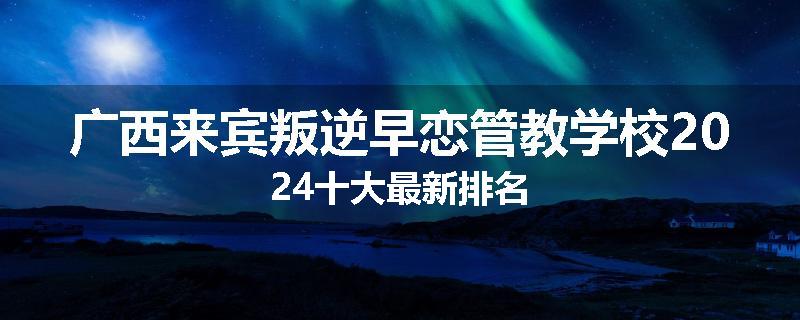 广西来宾叛逆早恋管教学校2024十大最新排名