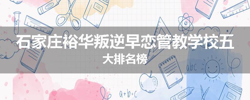 石家庄裕华叛逆早恋管教学校五大排名榜