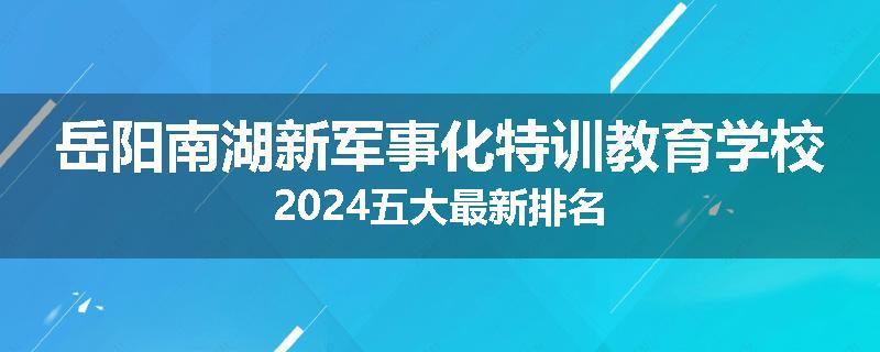 岳阳南湖新军事化特训教育学校2024五大最新排名