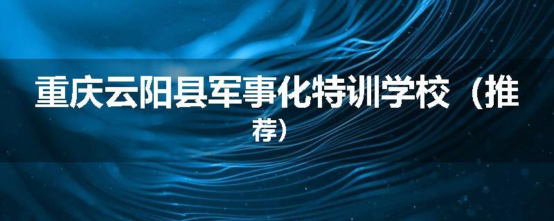 重庆云阳县军事化特训学校（推荐）