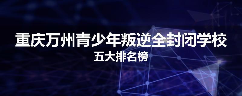 重庆万州青少年叛逆全封闭学校五大排名榜