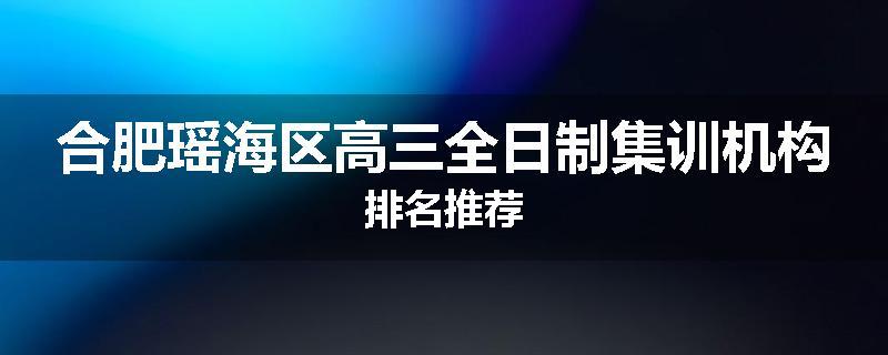 合肥瑶海区高三全日制集训机构排名推荐