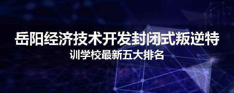 岳阳经济技术开发封闭式叛逆特训学校最新五大排名