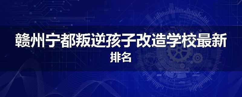 赣州宁都叛逆孩子改造学校最新排名