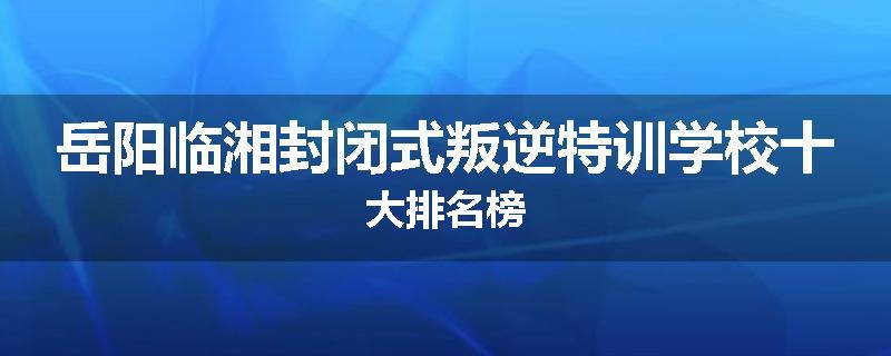 岳阳临湘封闭式叛逆特训学校十大排名榜