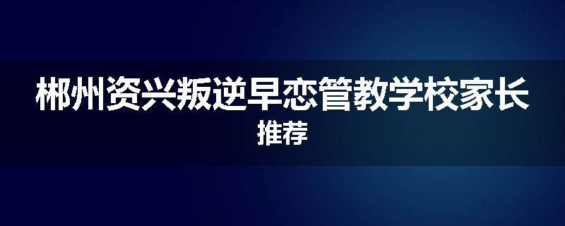 郴州资兴叛逆早恋管教学校家长推荐