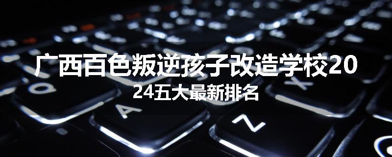 广西百色叛逆孩子改造学校2024五大最新排名