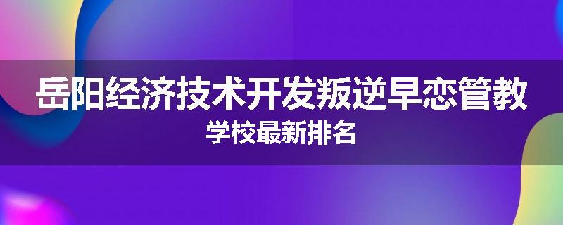 岳阳经济技术开发叛逆早恋管教学校最新排名