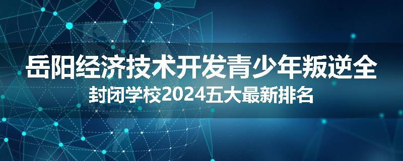 岳阳经济技术开发青少年叛逆全封闭学校2024五大最新排名