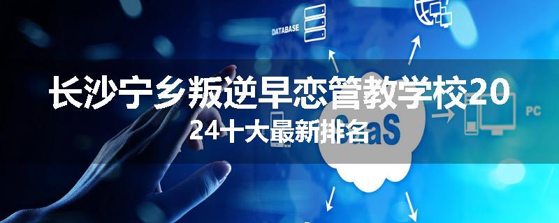 长沙宁乡叛逆早恋管教学校2024十大最新排名