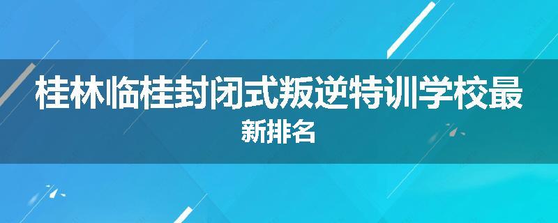 桂林临桂封闭式叛逆特训学校最新排名