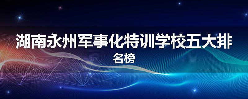 湖南永州军事化特训学校五大排名榜