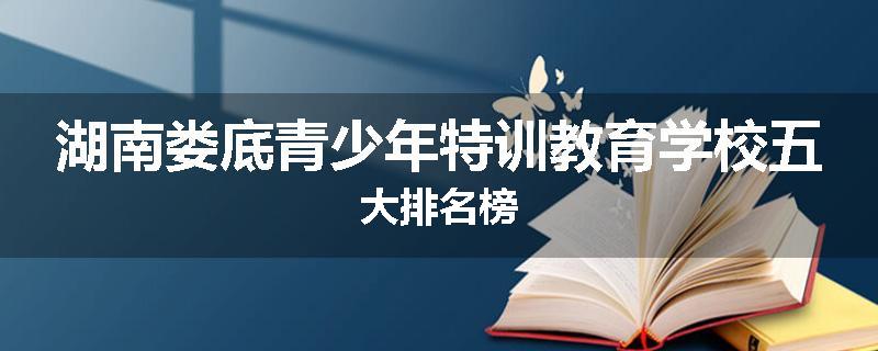 湖南娄底青少年特训教育学校五大排名榜