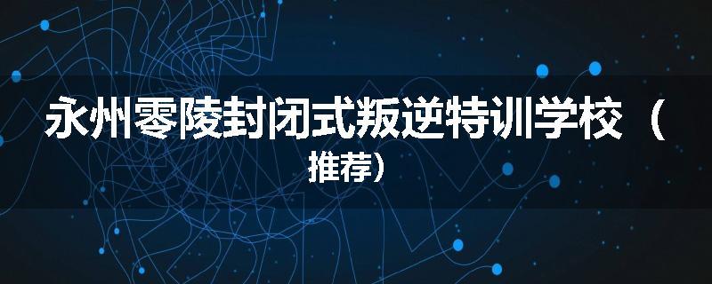 永州零陵封闭式叛逆特训学校（推荐）