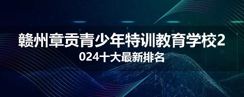 赣州章贡青少年特训教育学校2024十大最新排名