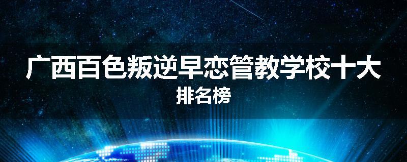 广西百色叛逆早恋管教学校十大排名榜