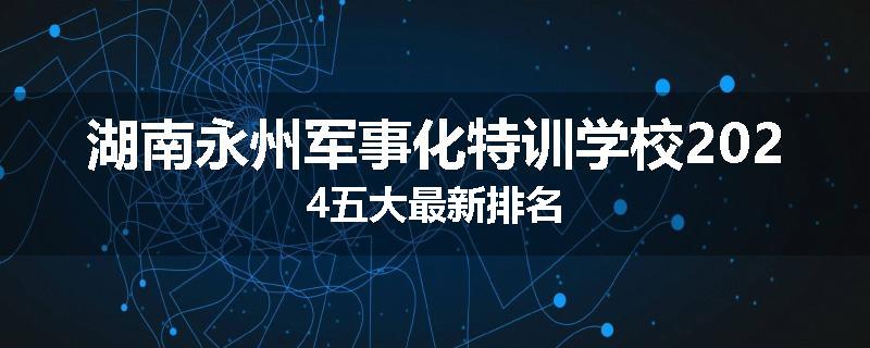 湖南永州军事化特训学校2024五大最新排名