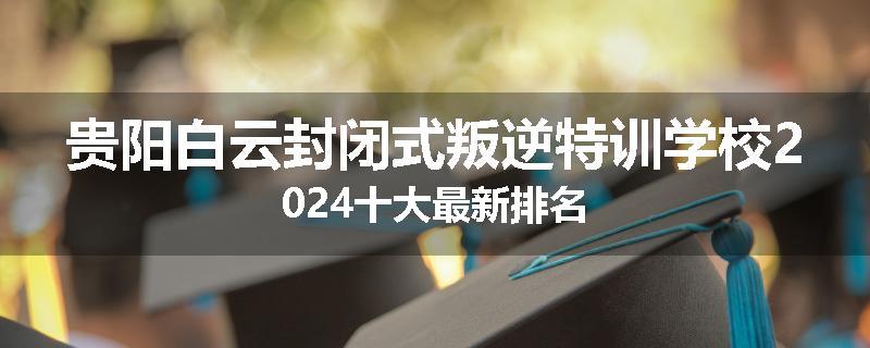 贵阳白云封闭式叛逆特训学校2024十大最新排名