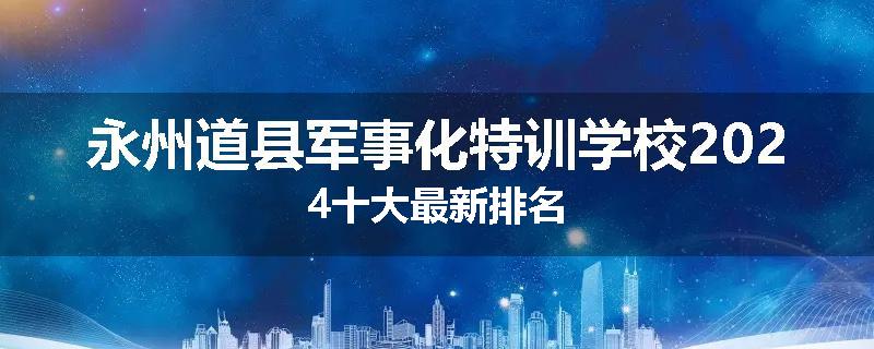 永州道县军事化特训学校2024十大最新排名