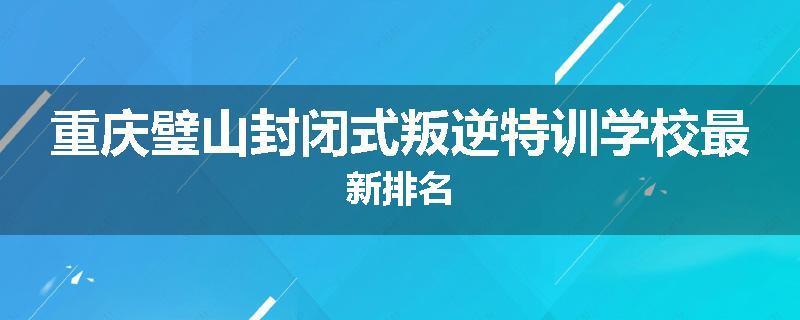 重庆璧山封闭式叛逆特训学校最新排名