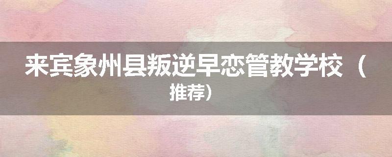 来宾象州县叛逆早恋管教学校（推荐）