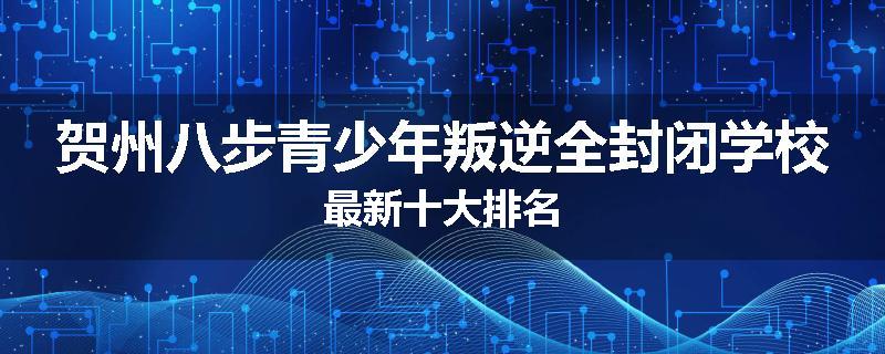贺州八步青少年叛逆全封闭学校最新十大排名