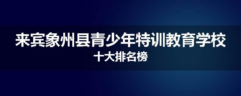 来宾象州县青少年特训教育学校十大排名榜