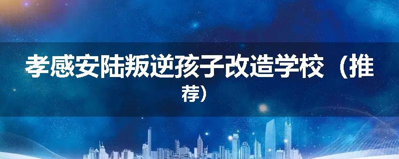 孝感安陆叛逆孩子改造学校（推荐）