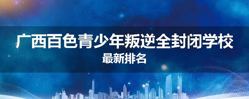 广西百色青少年叛逆全封闭学校最新排名