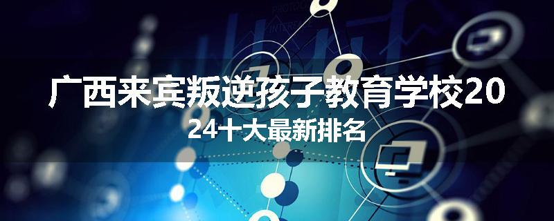 广西来宾叛逆孩子教育学校2024十大最新排名