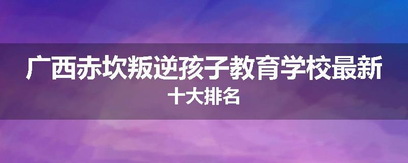 广西赤坎叛逆孩子教育学校最新十大排名