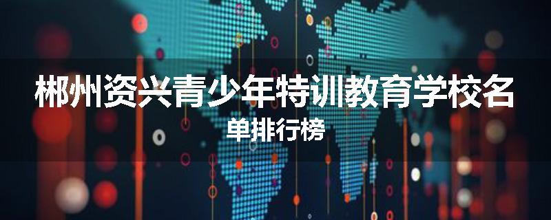郴州资兴青少年特训教育学校名单排行榜