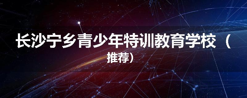 长沙宁乡青少年特训教育学校（推荐）