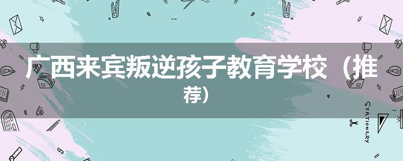 广西来宾叛逆孩子教育学校（推荐）
