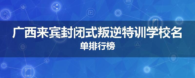 广西来宾封闭式叛逆特训学校名单排行榜