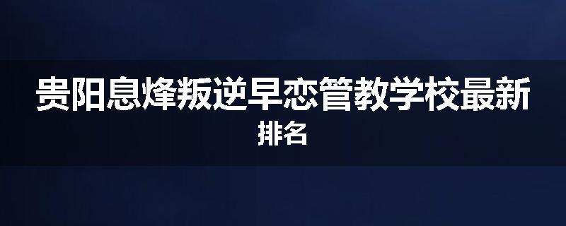 贵阳息烽叛逆早恋管教学校最新排名