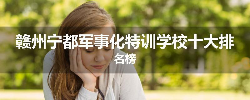 赣州宁都军事化特训学校十大排名榜