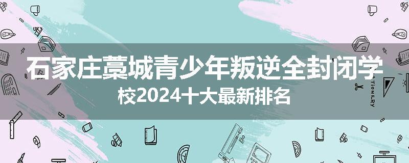 石家庄藁城青少年叛逆全封闭学校2024十大最新排名