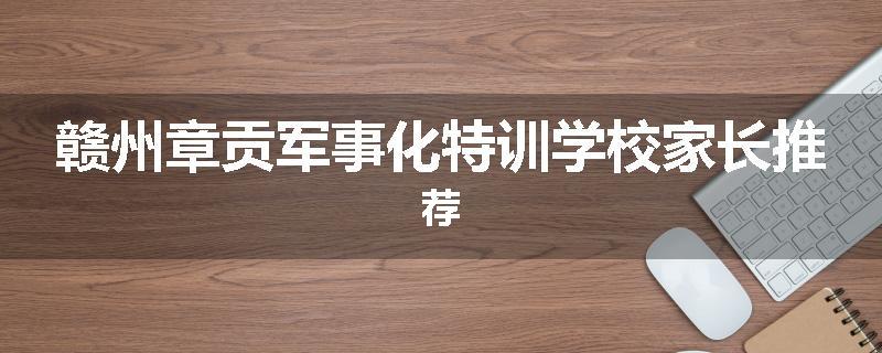 赣州章贡军事化特训学校家长推荐