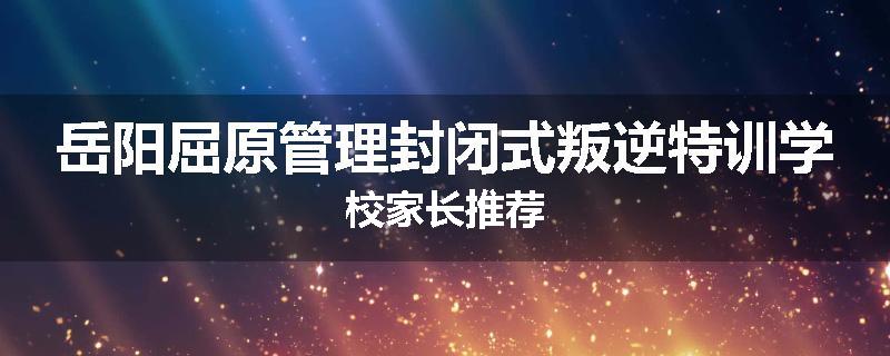 岳阳屈原管理封闭式叛逆特训学校家长推荐