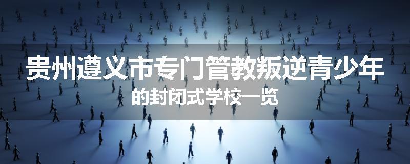 贵州遵义市专门管教叛逆青少年的封闭式学校一览