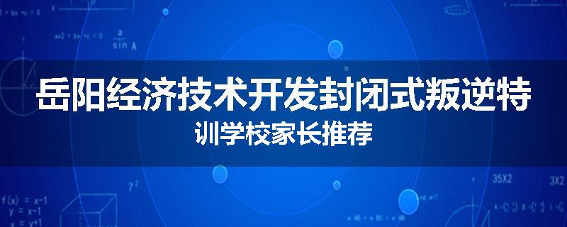 岳阳经济技术开发封闭式叛逆特训学校家长推荐