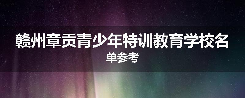 赣州章贡青少年特训教育学校名单参考