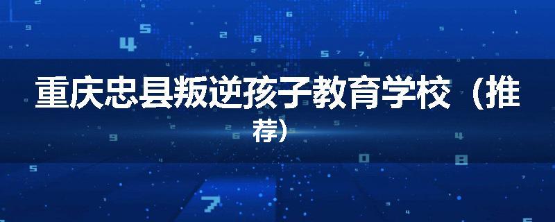 重庆忠县叛逆孩子教育学校（推荐）