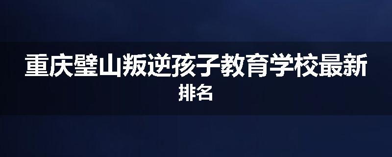 重庆璧山叛逆孩子教育学校最新排名