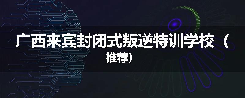 广西来宾封闭式叛逆特训学校（推荐）