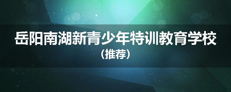 岳阳南湖新青少年特训教育学校（推荐）