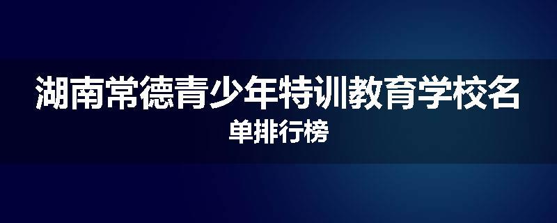 湖南常德青少年特训教育学校名单排行榜