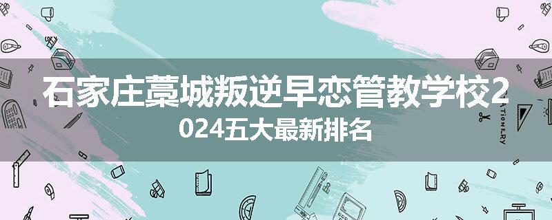 石家庄藁城叛逆早恋管教学校2024五大最新排名