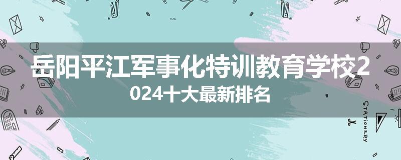 岳阳平江军事化特训教育学校2024十大最新排名